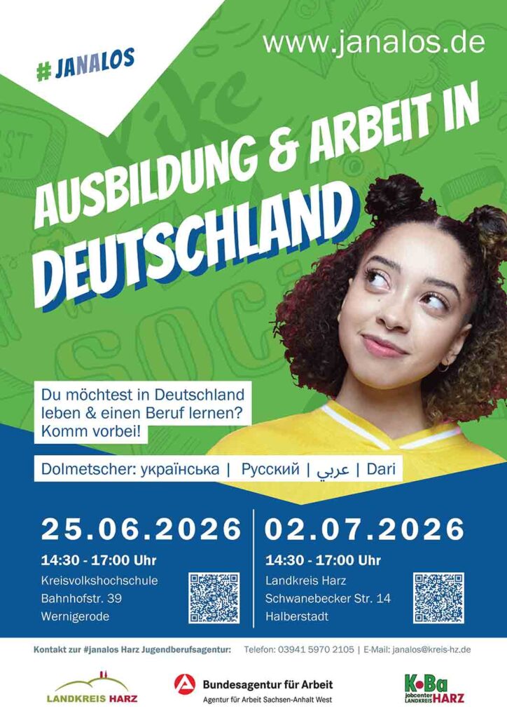 Ausbildung & Arbeit in Deutschland - #janalos Harz lädt zu zwei Informationsnachmittagen ein Kostenlose Beratung mit Dolmetschern in vier Sprachen am 25. Juni in Wernigerode und am 2. Juli in Halberstadt Wer in Deutschland leben und einen Beruf erlernen möchte, findet im Landkreis Harz gezielte Unterstützung. Unter dem Titel „Ausbildung & Arbeit in Deutschland" lädt die Jugendberufsagentur #janalos Harz gemeinsam mit der Agentur für Arbeit Sachsen-Anhalt West und der KoBa Harz zu zwei offenen Informationsnachmittagen ein. Die Veranstaltungen richten sich besonders an zugewanderte Menschen, die ihre berufliche Zukunft in Deutschland gestalten wollen. Die beiden Termine finden jeweils von 14:30 bis 17:00 Uhr statt: • Mittwoch, 25. Juni 2026 – Kreisvolkshochschule, Bahnhofstr. 39, Wernigerode • Mittwoch, 2. Juli 2026 – Landkreis Harz, Schwanebecker Str. 14, Halberstadt An beiden Nachmittagen beantworten Fachleute Fragen rund um die Themen Ausbildung, Arbeit und die ersten Schritte ins deutsche Berufsleben. Damit Sprachbarrieren kein Hindernis sind, stehen Dolmetscherinnen und Dolmetscher für Ukrainisch, Russisch, Arabisch und Dari zur Verfügung. Eine Anmeldung ist nicht erforderlich – Interessierte können einfach vorbeikommen.